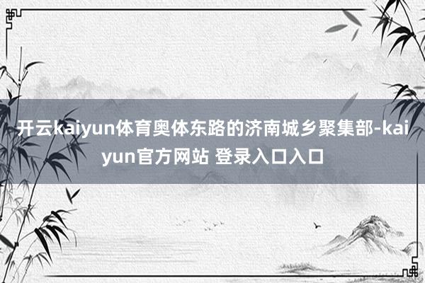 开云kaiyun体育奥体东路的济南城乡聚集部-kaiyun官方网站 登录入口入口