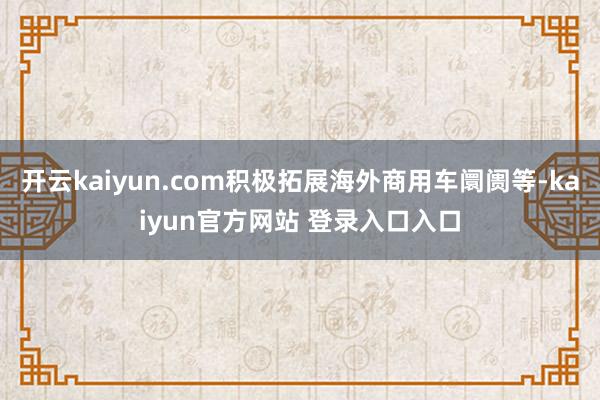 开云kaiyun.com积极拓展海外商用车阛阓等-kaiyun官方网站 登录入口入口
