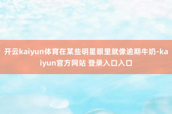 开云kaiyun体育在某些明星眼里就像逾期牛奶-kaiyun官方网站 登录入口入口