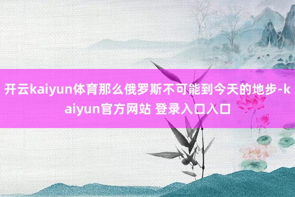 开云kaiyun体育那么俄罗斯不可能到今天的地步-kaiyun官方网站 登录入口入口