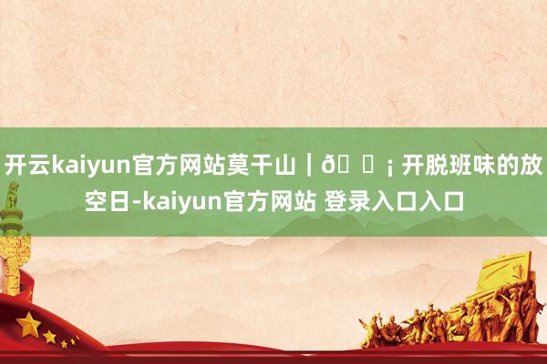 开云kaiyun官方网站莫干山｜🏡 开脱班味的放空日-kaiyun官方网站 登录入口入口