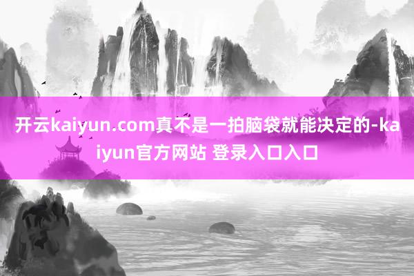 开云kaiyun.com真不是一拍脑袋就能决定的-kaiyun官方网站 登录入口入口