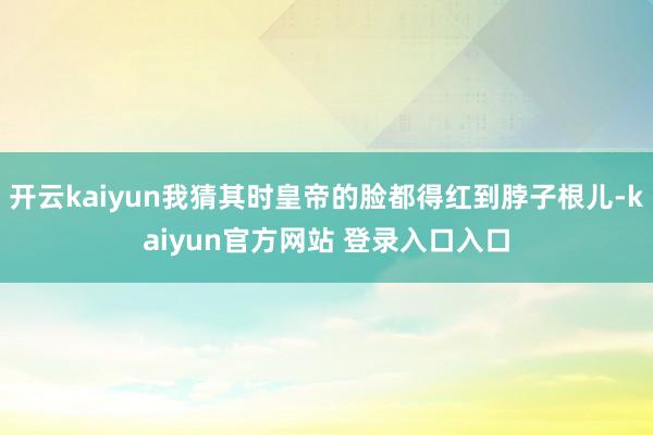 开云kaiyun我猜其时皇帝的脸都得红到脖子根儿-kaiyun官方网站 登录入口入口