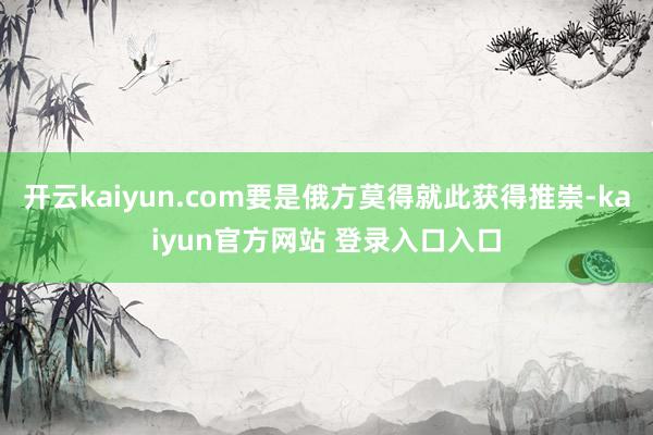 开云kaiyun.com要是俄方莫得就此获得推崇-kaiyun官方网站 登录入口入口