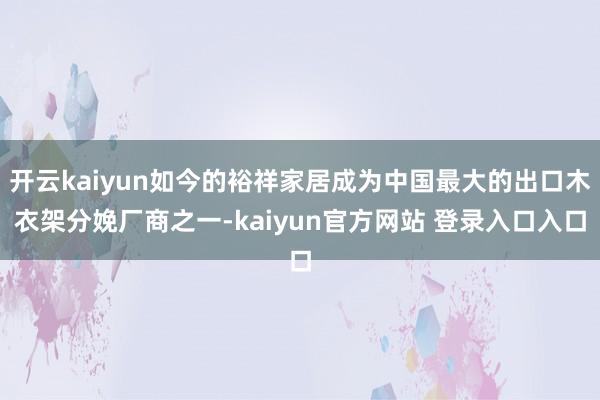 开云kaiyun如今的裕祥家居成为中国最大的出口木衣架分娩厂商之一-kaiyun官方网站 登录入口入口
