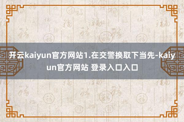 开云kaiyun官方网站1.在交警换取下当先-kaiyun官方网站 登录入口入口
