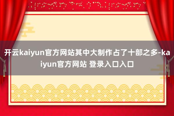 开云kaiyun官方网站其中大制作占了十部之多-kaiyun官方网站 登录入口入口