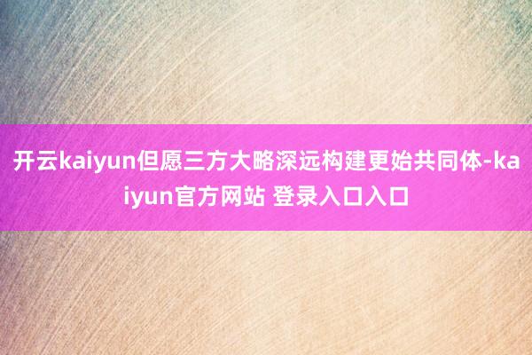 开云kaiyun但愿三方大略深远构建更始共同体-kaiyun官方网站 登录入口入口