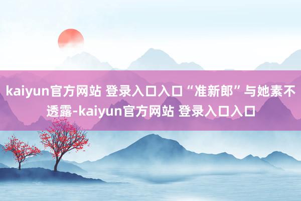kaiyun官方网站 登录入口入口“准新郎”与她素不透露-kaiyun官方网站 登录入口入口