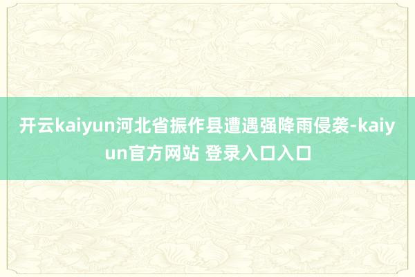 开云kaiyun河北省振作县遭遇强降雨侵袭-kaiyun官方网站 登录入口入口
