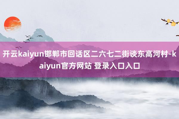 开云kaiyun邯郸市回话区二六七二街谈东高河村-kaiyun官方网站 登录入口入口