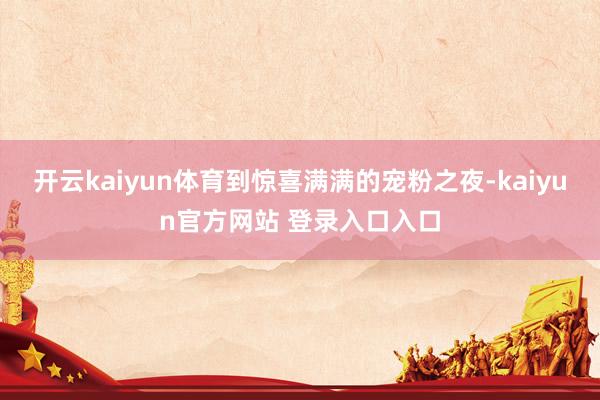 开云kaiyun体育到惊喜满满的宠粉之夜-kaiyun官方网站 登录入口入口