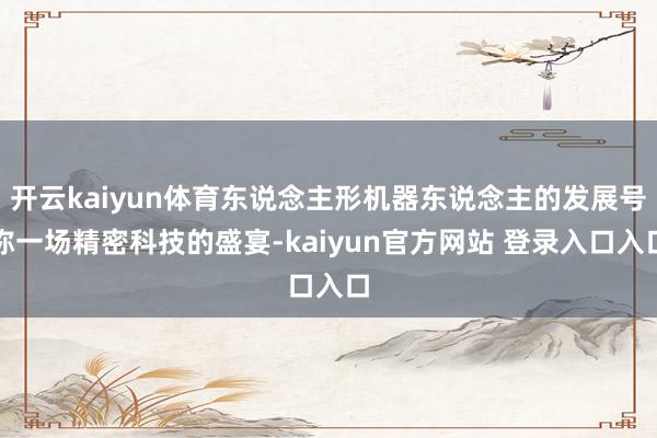 开云kaiyun体育东说念主形机器东说念主的发展号称一场精密科技的盛宴-kaiyun官方网站 登录入口入口