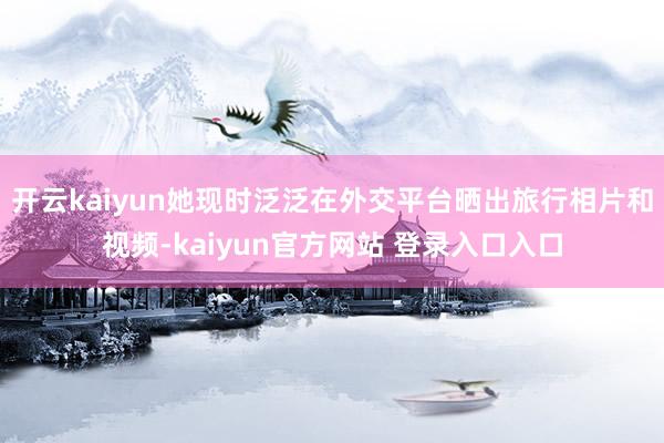 开云kaiyun她现时泛泛在外交平台晒出旅行相片和视频-kaiyun官方网站 登录入口入口