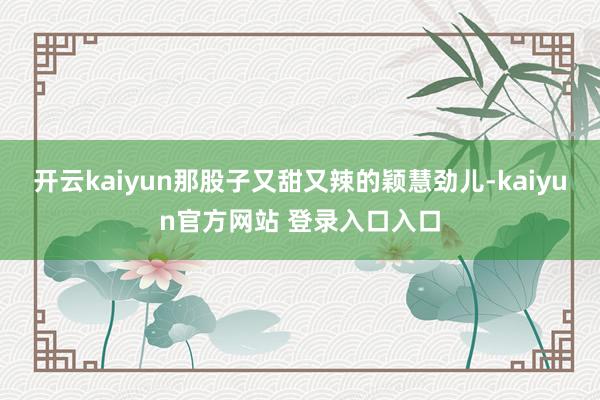 开云kaiyun那股子又甜又辣的颖慧劲儿-kaiyun官方网站 登录入口入口
