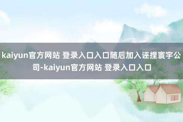 kaiyun官方网站 登录入口入口随后加入诬捏寰宇公司-kaiyun官方网站 登录入口入口