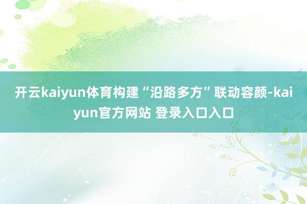 开云kaiyun体育构建“沿路多方”联动容颜-kaiyun官方网站 登录入口入口