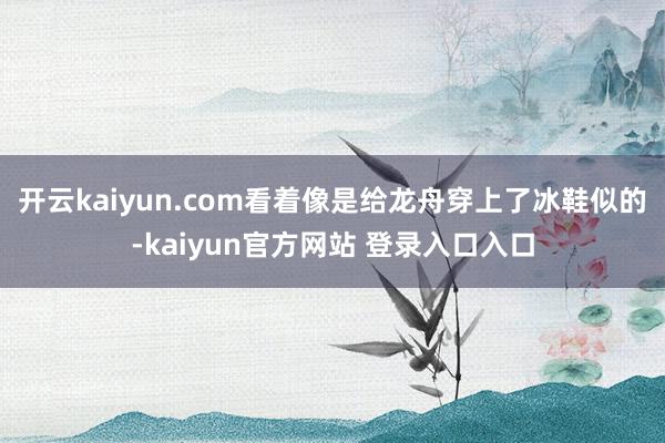 开云kaiyun.com看着像是给龙舟穿上了冰鞋似的-kaiyun官方网站 登录入口入口