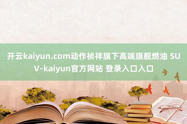 开云kaiyun.com动作祯祥旗下高端旗舰燃油 SUV-kaiyun官方网站 登录入口入口
