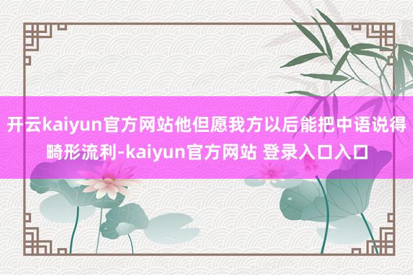 开云kaiyun官方网站他但愿我方以后能把中语说得畸形流利-kaiyun官方网站 登录入口入口