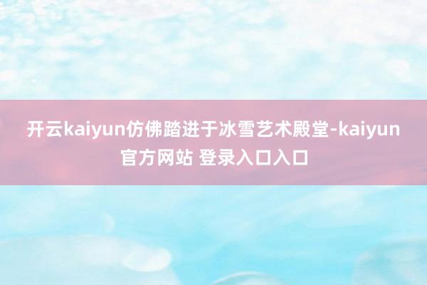 开云kaiyun仿佛踏进于冰雪艺术殿堂-kaiyun官方网站 登录入口入口