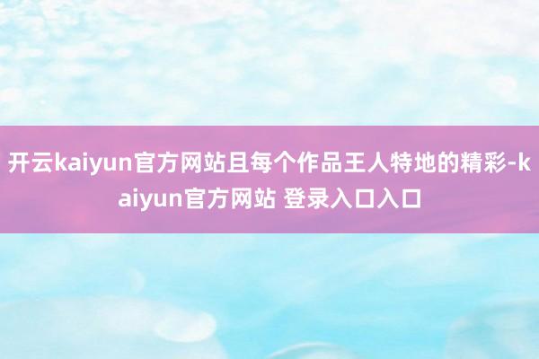 开云kaiyun官方网站且每个作品王人特地的精彩-kaiyun官方网站 登录入口入口