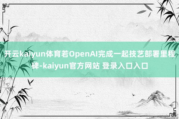 开云kaiyun体育若OpenAI完成一起技艺部署里程碑-kaiyun官方网站 登录入口入口