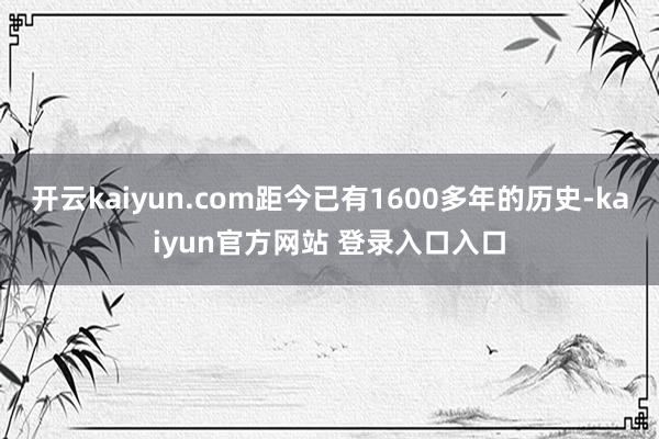 开云kaiyun.com距今已有1600多年的历史-kaiyun官方网站 登录入口入口