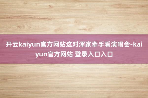 开云kaiyun官方网站这对浑家牵手看演唱会-kaiyun官方网站 登录入口入口
