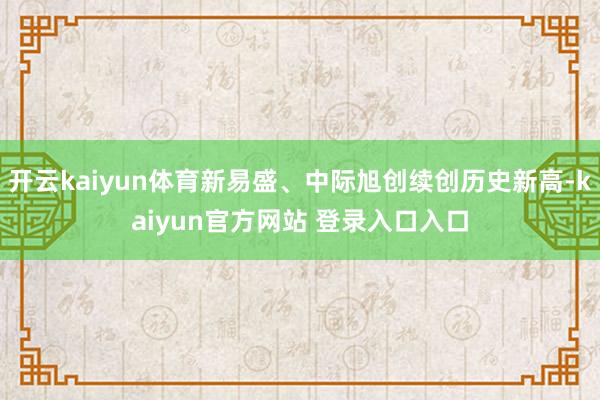 开云kaiyun体育新易盛、中际旭创续创历史新高-kaiyun官方网站 登录入口入口