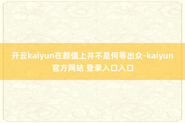 开云kaiyun在颜值上并不是何等出众-kaiyun官方网站 登录入口入口