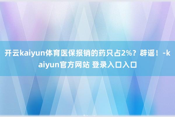 开云kaiyun体育医保报销的药只占2%？辟谣！-kaiyun官方网站 登录入口入口