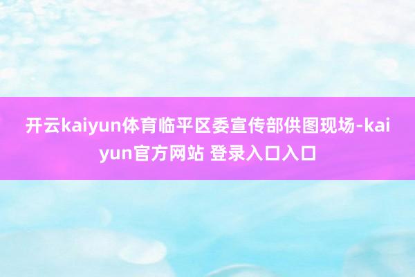 开云kaiyun体育　临平区委宣传部供图　　现场-kaiyun官方网站 登录入口入口
