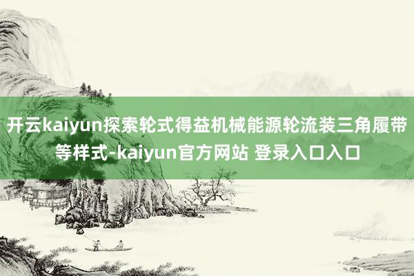 开云kaiyun探索轮式得益机械能源轮流装三角履带等样式-kaiyun官方网站 登录入口入口