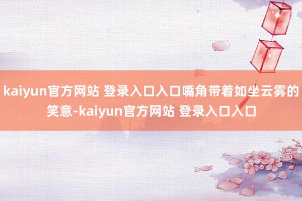 kaiyun官方网站 登录入口入口嘴角带着如坐云雾的笑意-kaiyun官方网站 登录入口入口