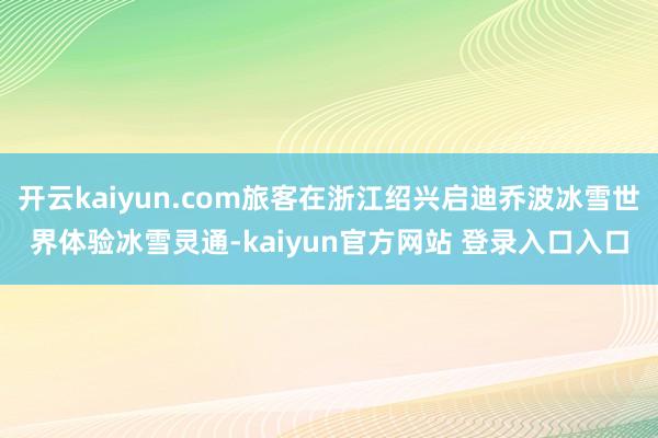 开云kaiyun.com旅客在浙江绍兴启迪乔波冰雪世界体验冰雪灵通-kaiyun官方网站 登录入口入口