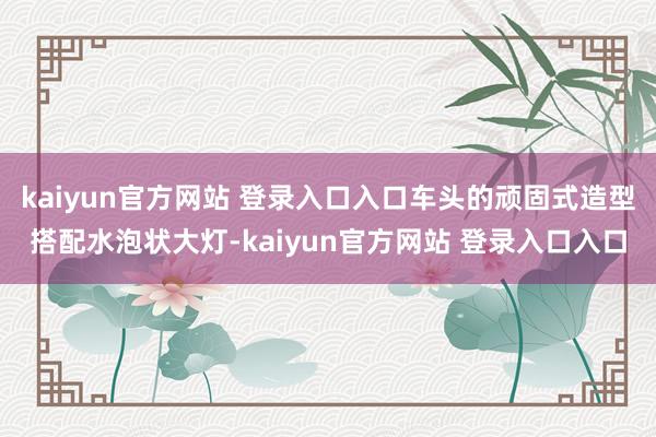 kaiyun官方网站 登录入口入口车头的顽固式造型搭配水泡状大灯-kaiyun官方网站 登录入口入口