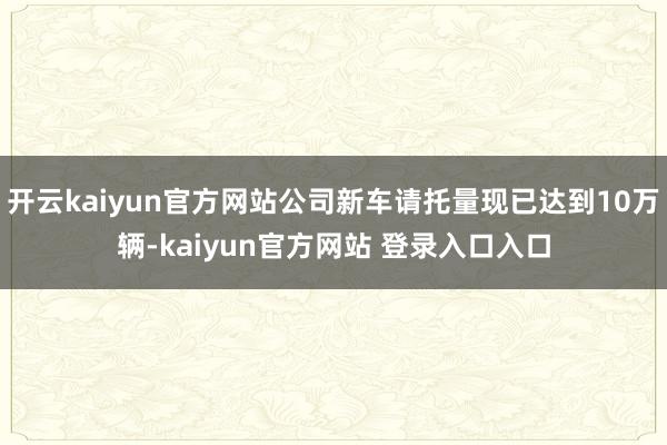 开云kaiyun官方网站公司新车请托量现已达到10万辆-kaiyun官方网站 登录入口入口