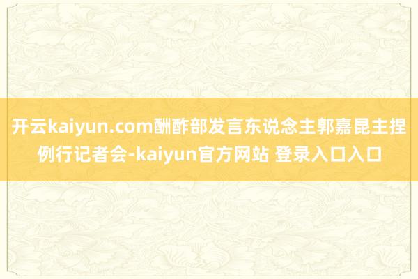 开云kaiyun.com酬酢部发言东说念主郭嘉昆主捏例行记者会-kaiyun官方网站 登录入口入口