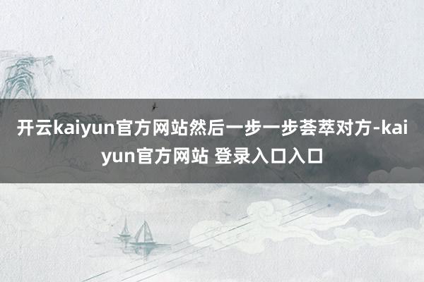 开云kaiyun官方网站然后一步一步荟萃对方-kaiyun官方网站 登录入口入口