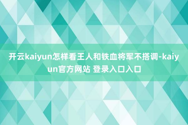 开云kaiyun怎样看王人和铁血将军不搭调-kaiyun官方网站 登录入口入口