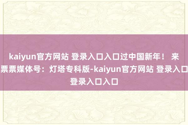 kaiyun官方网站 登录入口入口过中国新年！ 来自淘票票媒体号：灯塔专科版-kaiyun官方网站 登录入口入口