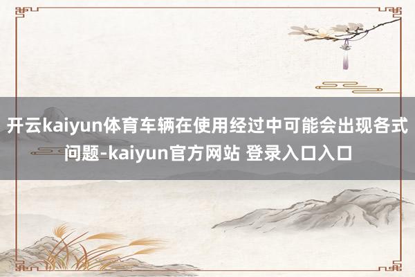 开云kaiyun体育车辆在使用经过中可能会出现各式问题-kaiyun官方网站 登录入口入口