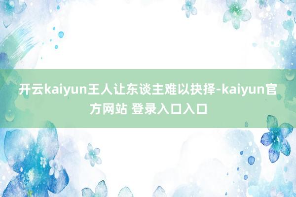 开云kaiyun王人让东谈主难以抉择-kaiyun官方网站 登录入口入口