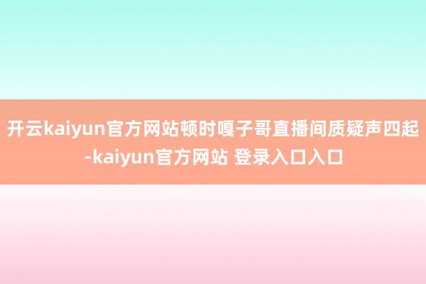 开云kaiyun官方网站顿时嘎子哥直播间质疑声四起-kaiyun官方网站 登录入口入口
