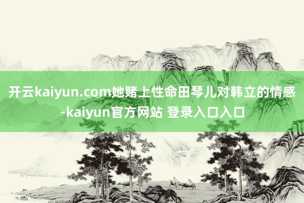开云kaiyun.com她赌上性命田琴儿对韩立的情感-kaiyun官方网站 登录入口入口