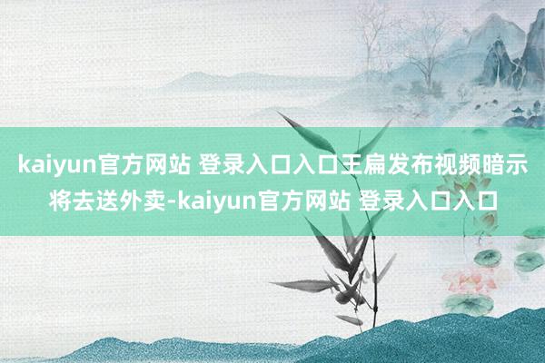 kaiyun官方网站 登录入口入口王扁发布视频暗示将去送外卖-kaiyun官方网站 登录入口入口