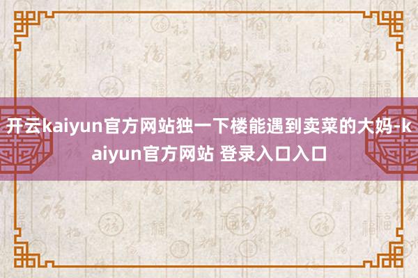 开云kaiyun官方网站独一下楼能遇到卖菜的大妈-kaiyun官方网站 登录入口入口