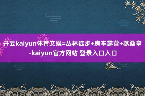 开云kaiyun体育文娱=丛林徒步+房车露营+蒸桑拿-kaiyun官方网站 登录入口入口