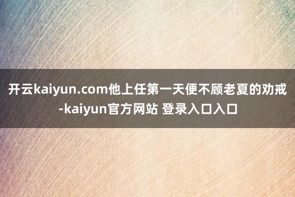 开云kaiyun.com他上任第一天便不顾老夏的劝戒-kaiyun官方网站 登录入口入口